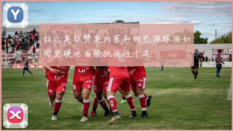 拉比奥称赞奥利塞和姆巴佩球场如同坚硬地面般挑战性十足