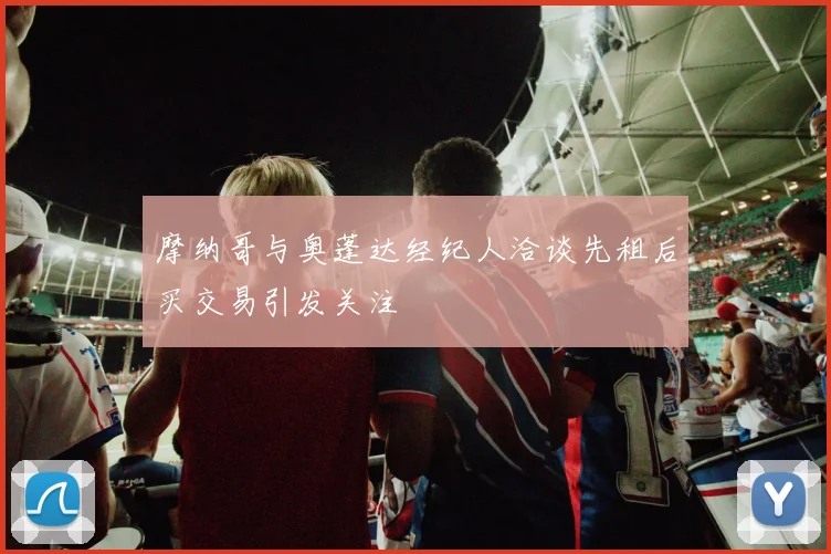 摩纳哥与奥蓬达经纪人洽谈先租后买交易引发关注