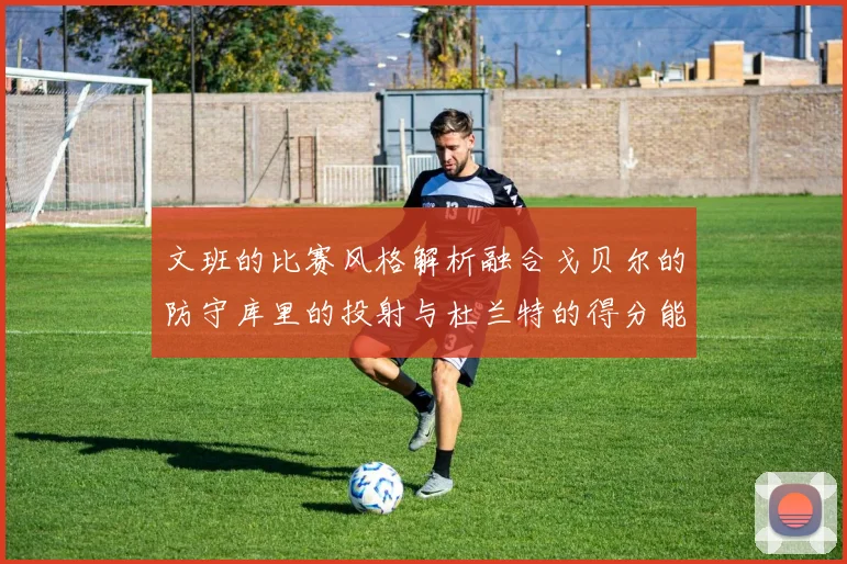 文班的比赛风格解析融合戈贝尔的防守库里的投射与杜兰特的得分能力