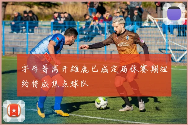 字母哥离开雄鹿已成定局休赛期纽约将成焦点球队