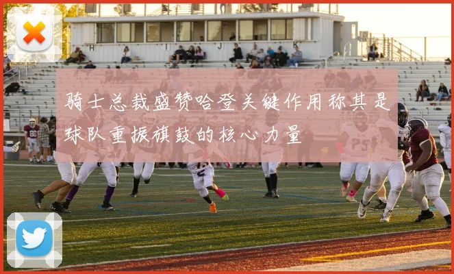 骑士总裁盛赞哈登关键作用称其是球队重振旗鼓的核心力量