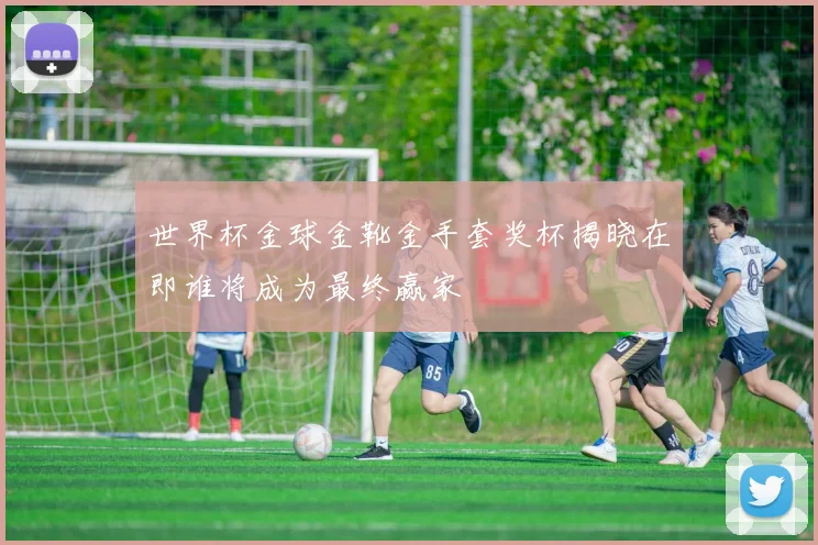 世界杯金球金靴金手套奖杯揭晓在即谁将成为最终赢家