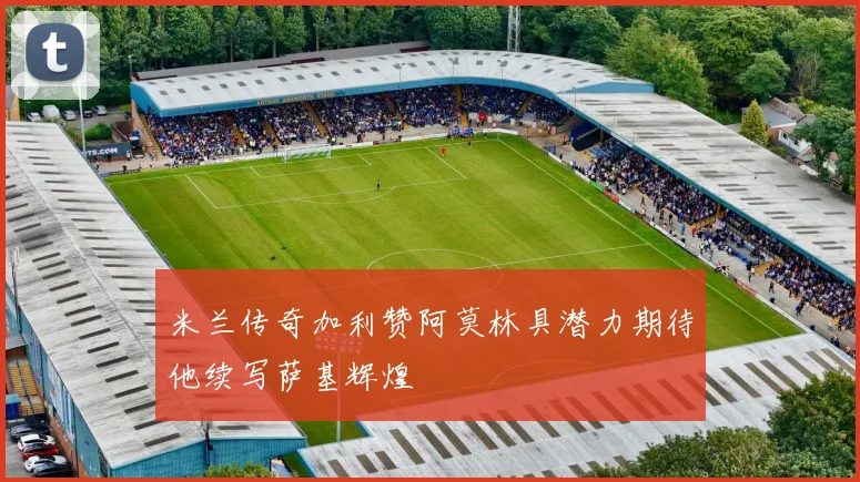 米兰传奇加利赞阿莫林具潜力期待他续写萨基辉煌