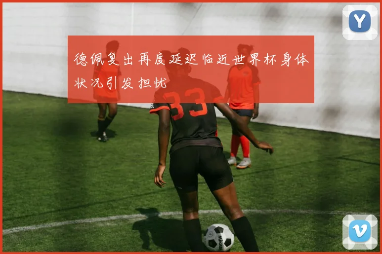 德佩复出再度延迟临近世界杯身体状况引发担忧