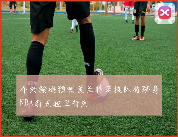 乔约翰逊预测莫兰特若换队将跻身NBA前五控卫行列