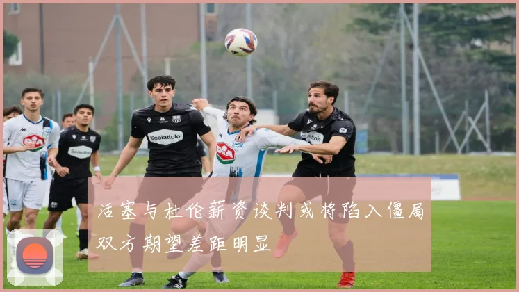活塞与杜伦薪资谈判或将陷入僵局双方期望差距明显