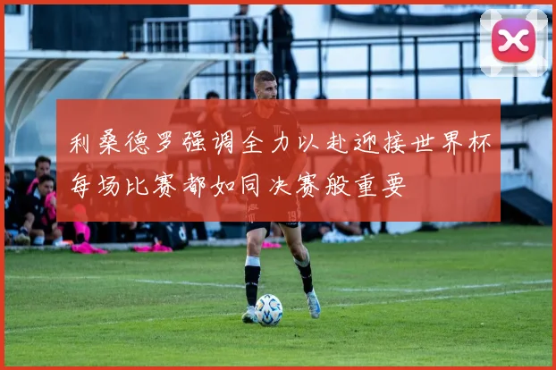 利桑德罗强调全力以赴迎接世界杯每场比赛都如同决赛般重要