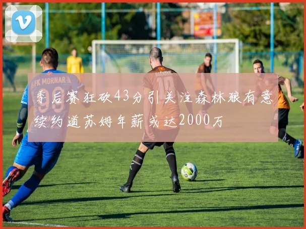 季后赛狂砍43分引关注森林狼有意续约道苏姆年薪或达2000万