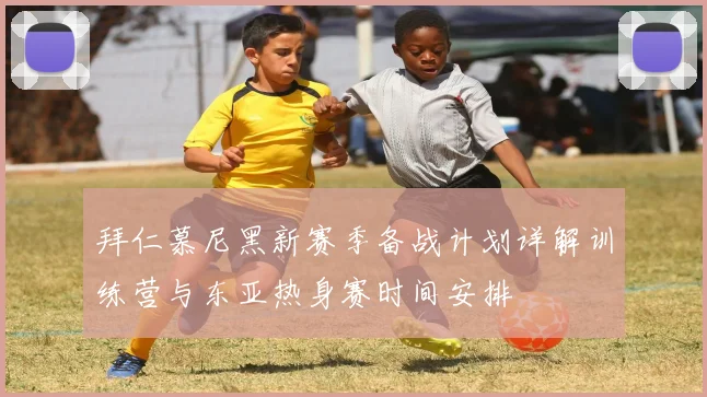 拜仁慕尼黑新赛季备战计划详解训练营与东亚热身赛时间安排