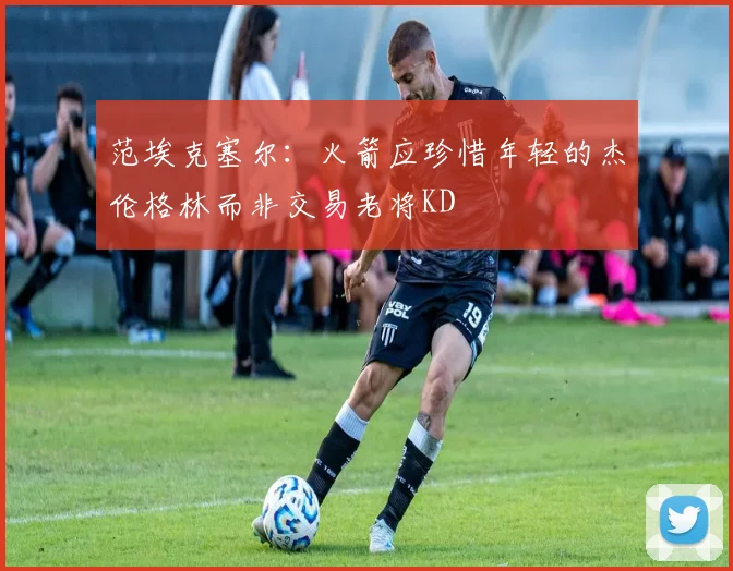 范埃克塞尔：火箭应珍惜年轻的杰伦格林而非交易老将KD