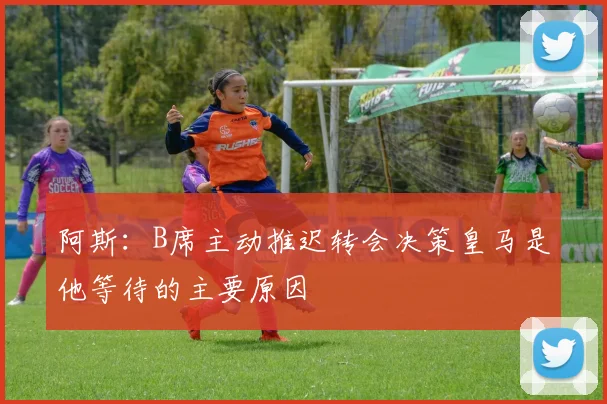 阿斯：B席主动推迟转会决策皇马是他等待的主要原因