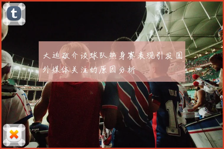 大迫敬介谈球队热身赛表现引发国外媒体关注的原因分析