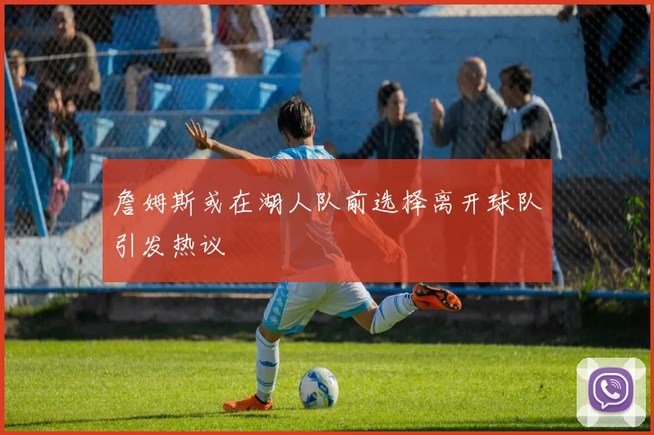 詹姆斯或在湖人队前选择离开球队引发热议