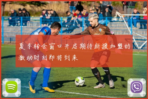 夏季转会窗口开启期待新援加盟的激动时刻即将到来