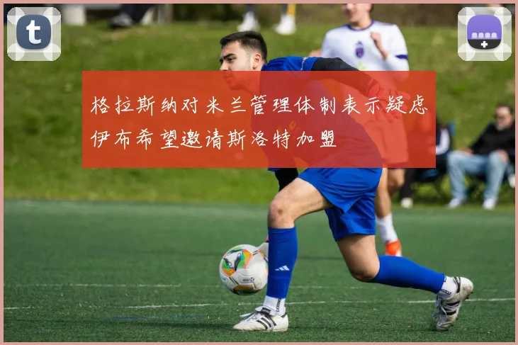 格拉斯纳对米兰管理体制表示疑虑伊布希望邀请斯洛特加盟