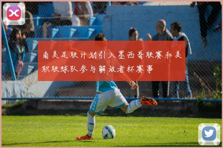 南美足联计划引入墨西哥联赛和美职联球队参与解放者杯赛事