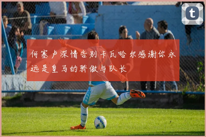 何塞卢深情告别卡瓦哈尔感谢你永远是皇马的骄傲与队长