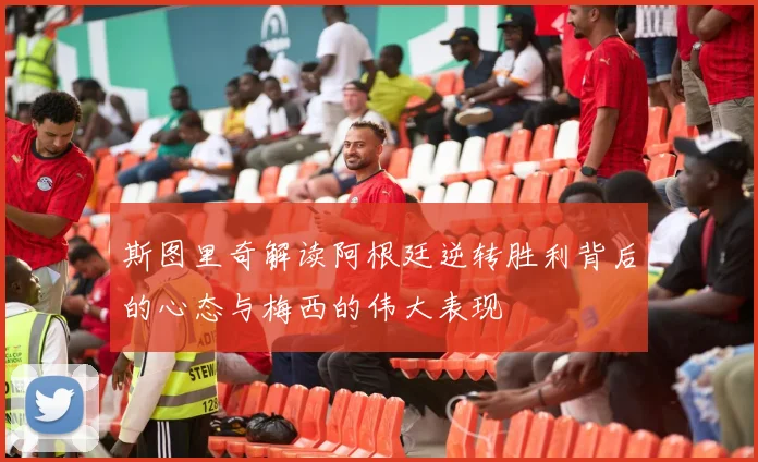 斯图里奇解读阿根廷逆转胜利背后的心态与梅西的伟大表现