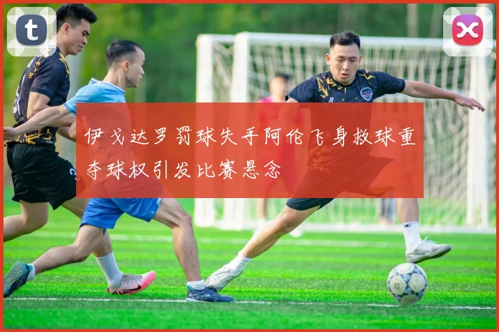 伊戈达罗罚球失手阿伦飞身救球重夺球权引发比赛悬念