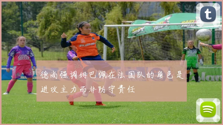 德尚强调姆巴佩在法国队的角色是进攻主力而非防守责任